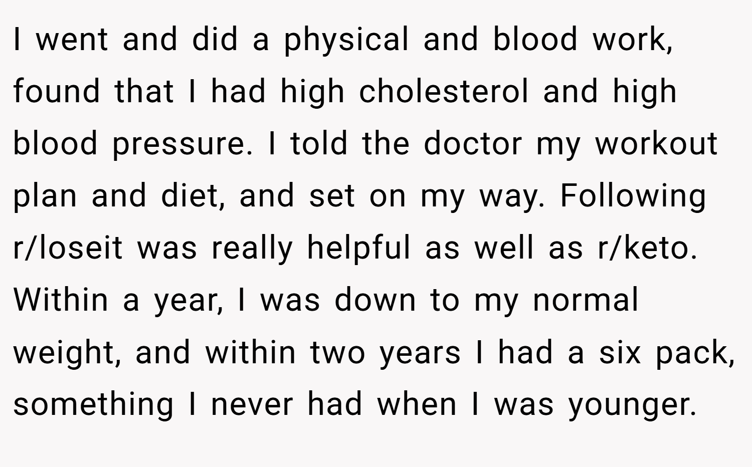 I went and did a physical and blood work, found that I had high cholesterol and high blood pressure. I told the doctor my workout plan and diet, and set on my way. Following r/loseit was really helpful as well as r/keto. Within a year, I was down to my normal weight, and within two years I had a six pack, something I never had when I was younger.
