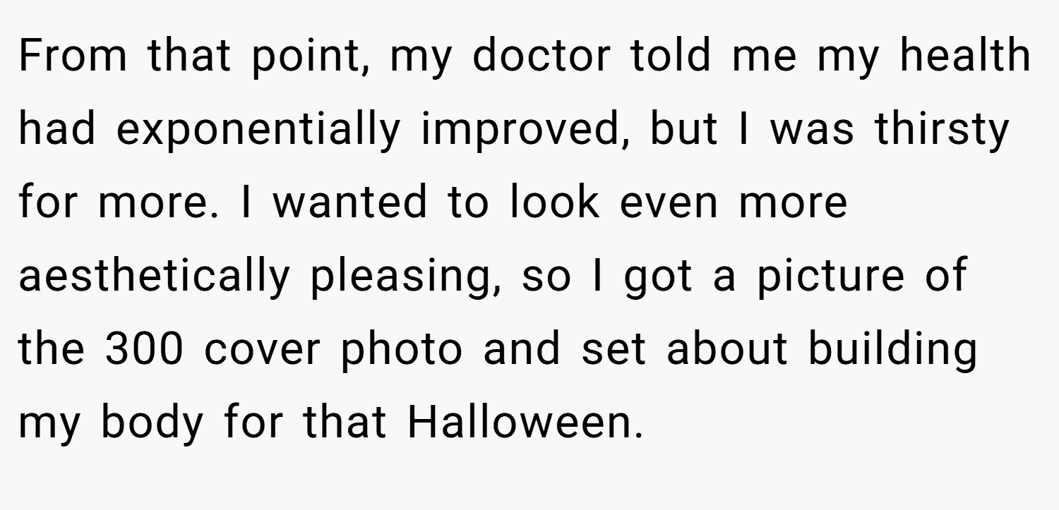 From that point, my doctor told me my health had exponentially improved, but I was thirsty for more. I wanted to look even more aesthetically pleasing, so I got a picture of the 300 cover photo and set about building my body for that Halloween.