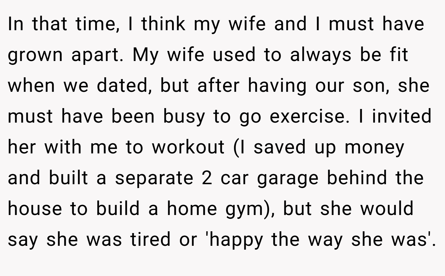 In that time, I think my wife and I must have grown apart. My wife used to always be fit when we dated, but after having our son, she must have been busy to go exercise. I invited her with me to workout (I saved up money and built a separate 2 car garage behind the house to build a home gym), but she would say she was tired or 'happy the way she was'.