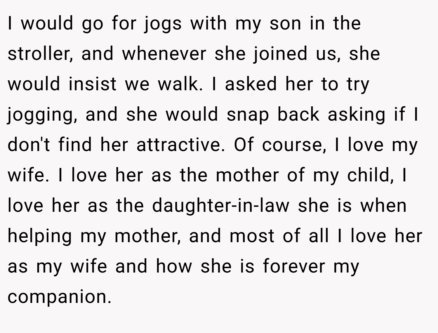 I would go for jogs with my son in the stroller, and whenever she joined us, she would insist we walk. I asked her to try jogging, and she would snap back asking if I don't find her attractive. Of course, I love my wife. I love her as the mother of my child, I love her as the daughter-in-law she is when helping my mother, and most of all I love her as my wife and how she is forever my companion.