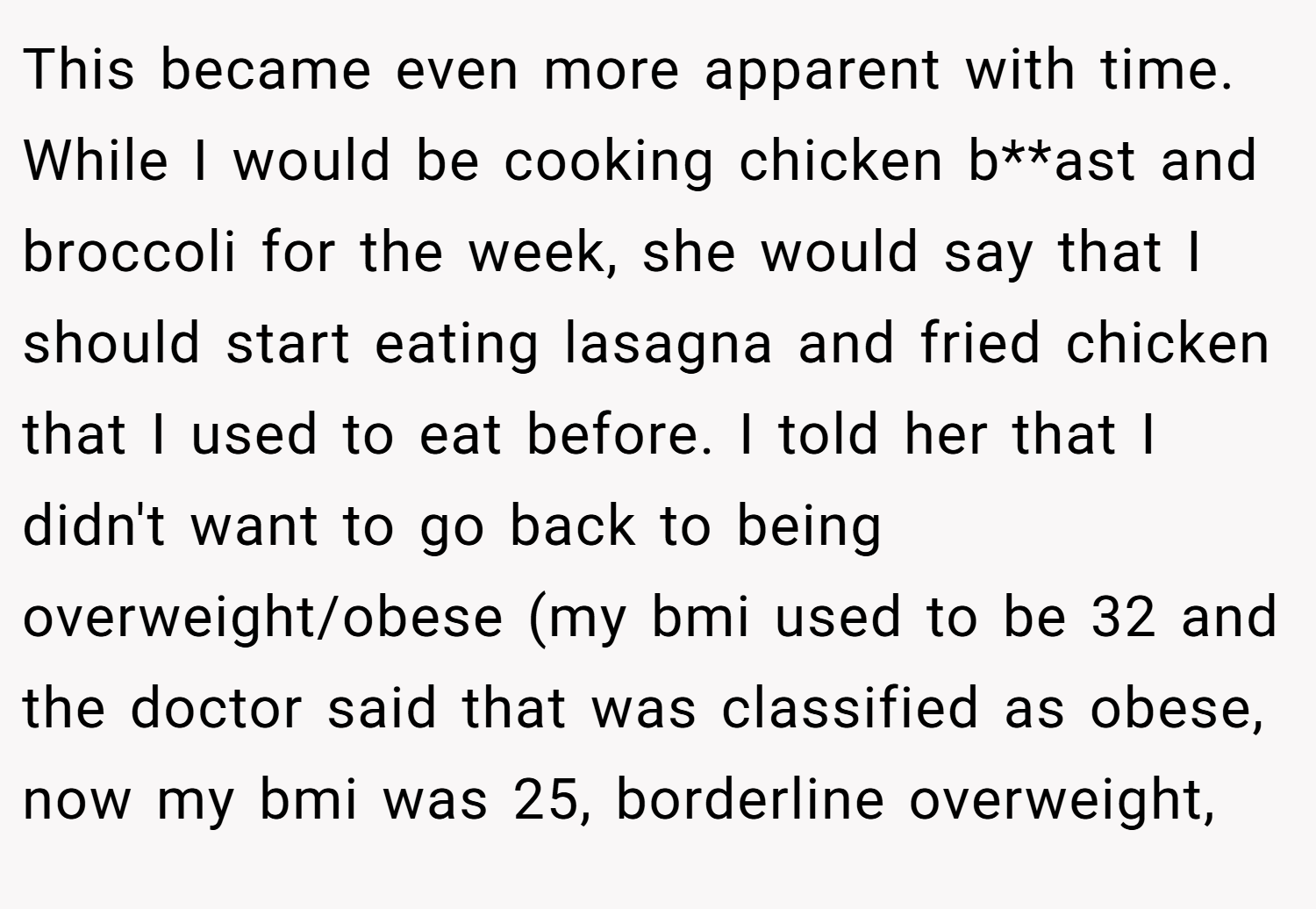 This became even more apparent with time. While I would be cooking chicken b**ast and broccoli for the week, she would say that I should start eating lasagna and fried chicken that I used to eat before. I told her that I didn't want to go back to being overweight/obese (my bmi used to be 32 and the doctor said that was classified as obese, now my bmi was 25, borderline overweight,