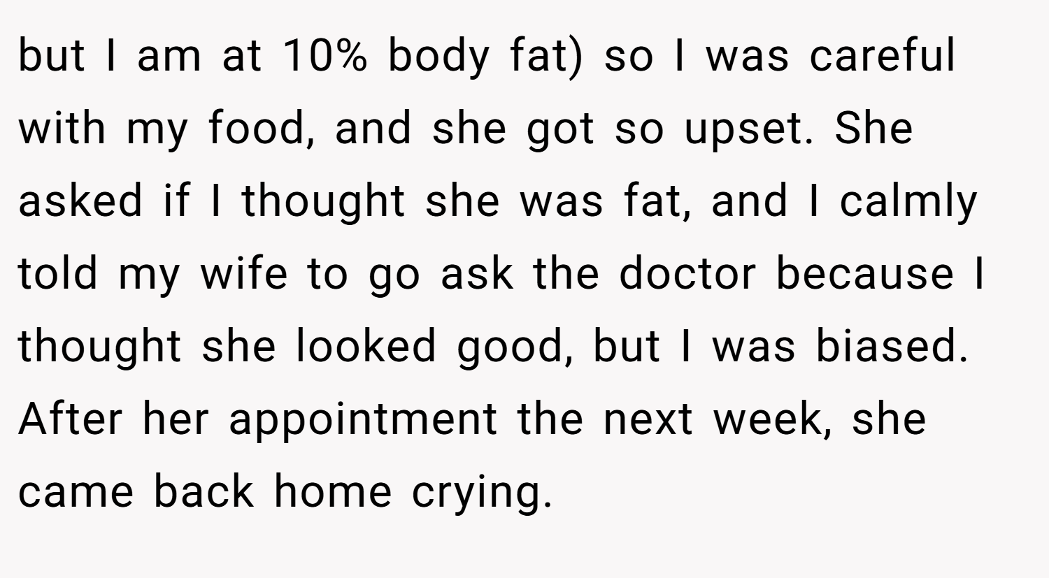 but I am at 10% body fat) so I was careful with my food, and she got so upset. She asked if I thought she was fat, and I calmly told my wife to go ask the doctor because I thought she looked good, but I was biased. After her appointment the next week, she came back home crying.
