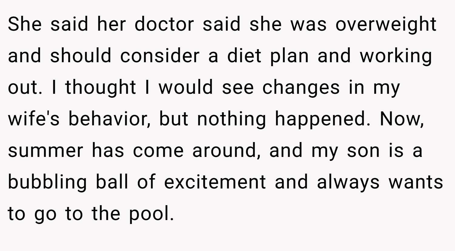 She said her doctor said she was overweight and should consider a diet plan and working out. I thought I would see changes in my wife's behavior, but nothing happened. Now, summer has come around, and my son is a bubbling ball of excitement and always wants to go to the pool.