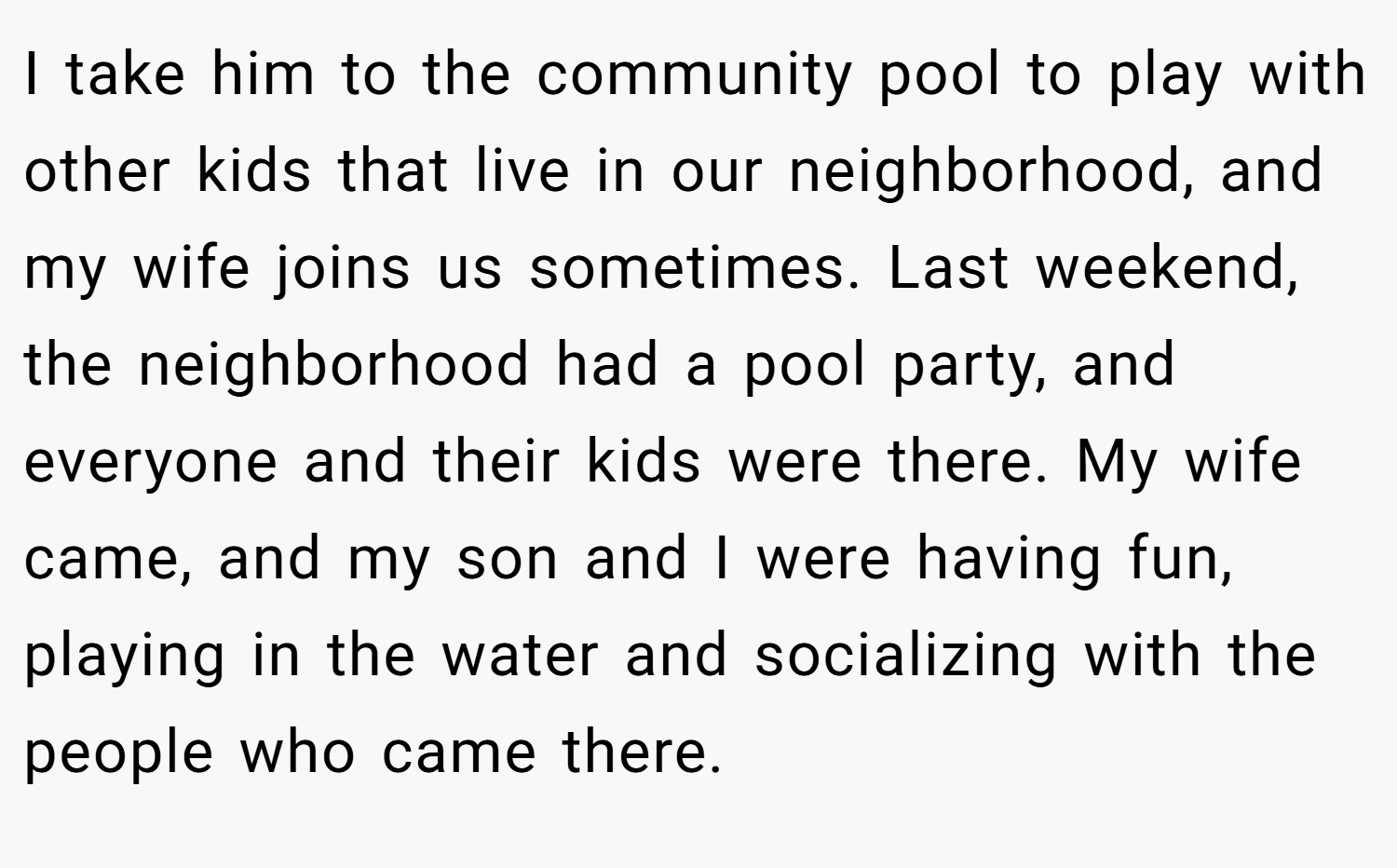I take him to the community pool to play with other kids that live in our neighborhood, and my wife joins us sometimes. Last weekend, the neighborhood had a pool party, and everyone and their kids were there. My wife came, and my son and I were having fun, playing in the water and socializing with the people who came there.
