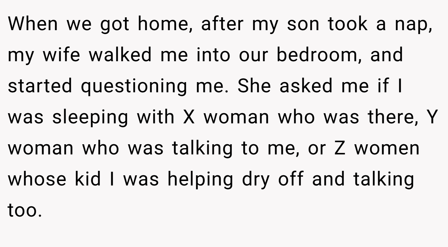When we got home, after my son took a nap, my wife walked me into our bedroom, and started questioning me. She asked me if I was sleeping with X woman who was there, Y woman who was talking to me, or Z women whose kid I was helping dry off and talking too.