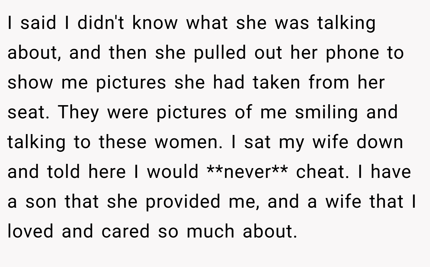 I said I didn't know what she was talking about, and then she pulled out her phone to show me pictures she had taken from her seat. They were pictures of me smiling and talking to these women. I sat my wife down and told here I would **never** cheat. I have a son that she provided me, and a wife that I loved and cared so much about.