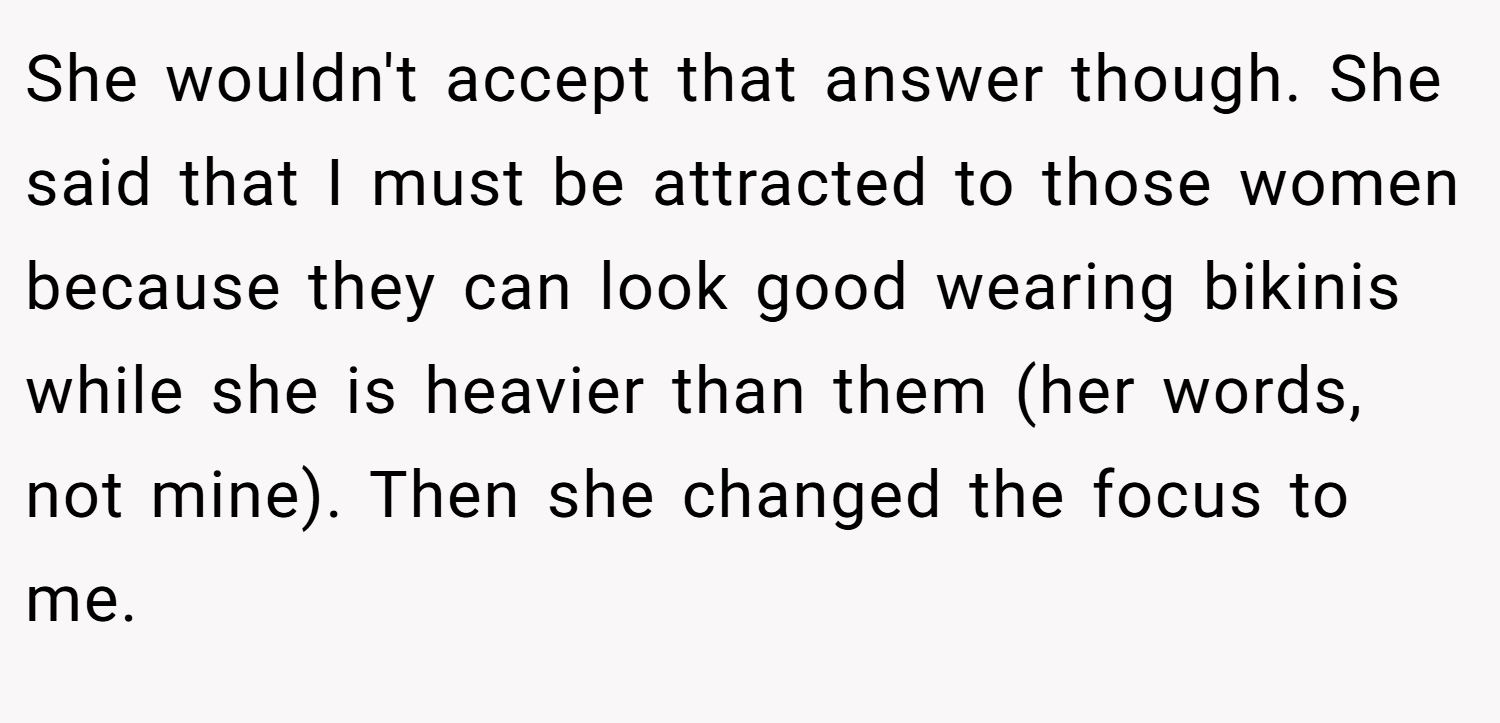 She wouldn't accept that answer though. She said that I must be attracted to those women because they can look good wearing bikinis while she is heavier than them (her words, not mine). Then she changed the focus to me.