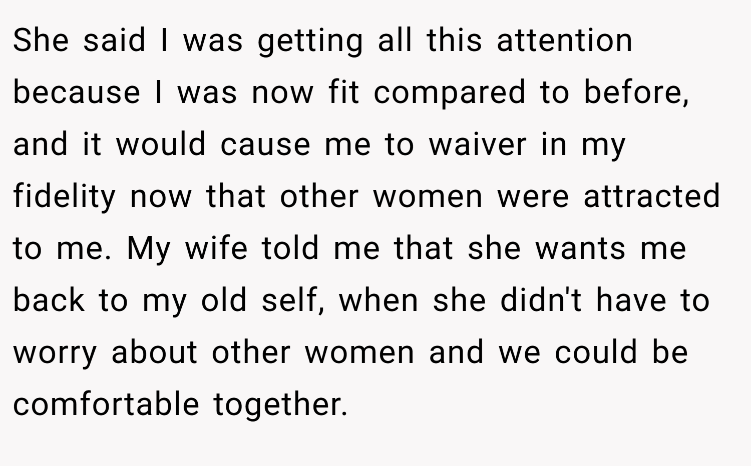 She said I was getting all this attention because I was now fit compared to before, and it would cause me to waiver in my fidelity now that other women were attracted to me. My wife told me that she wants me back to my old self, when she didn't have to worry about other women and we could be comfortable together.