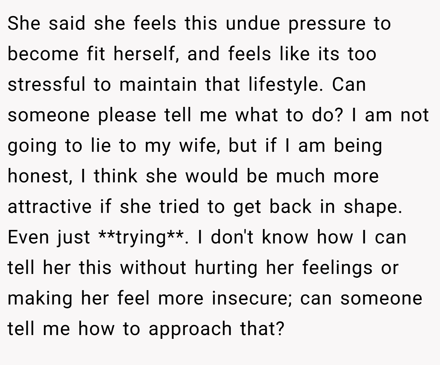 She said she feels this undue pressure to become fit herself, and feels like its too stressful to maintain that lifestyle. Can someone please tell me what to do? I am not going to lie to my wife, but if I am being honest, I think she would be much more attractive if she tried to get back in shape. Even just **trying**. I don't know how I can tell her this without hurting her feelings or making her feel more insecure; can someone tell me how to approach that?