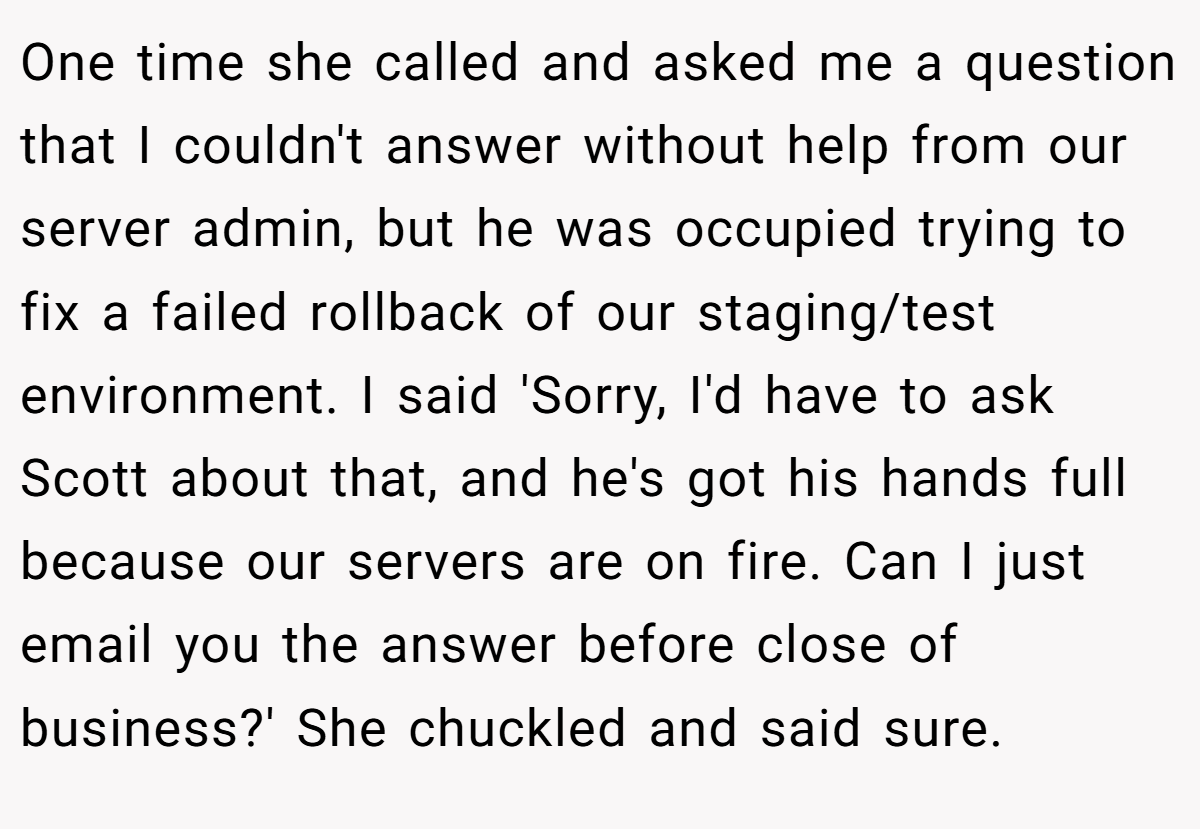 One time she called and asked me a question that I couldn't answer without help from our server admin, but he was occupied trying to fix a failed rollback of our staging/test environment. I said 'Sorry, I'd have to ask Scott about that, and he's got his hands full because our servers are on fire. Can I just email you the answer before close of business?' She chuckled and said sure.