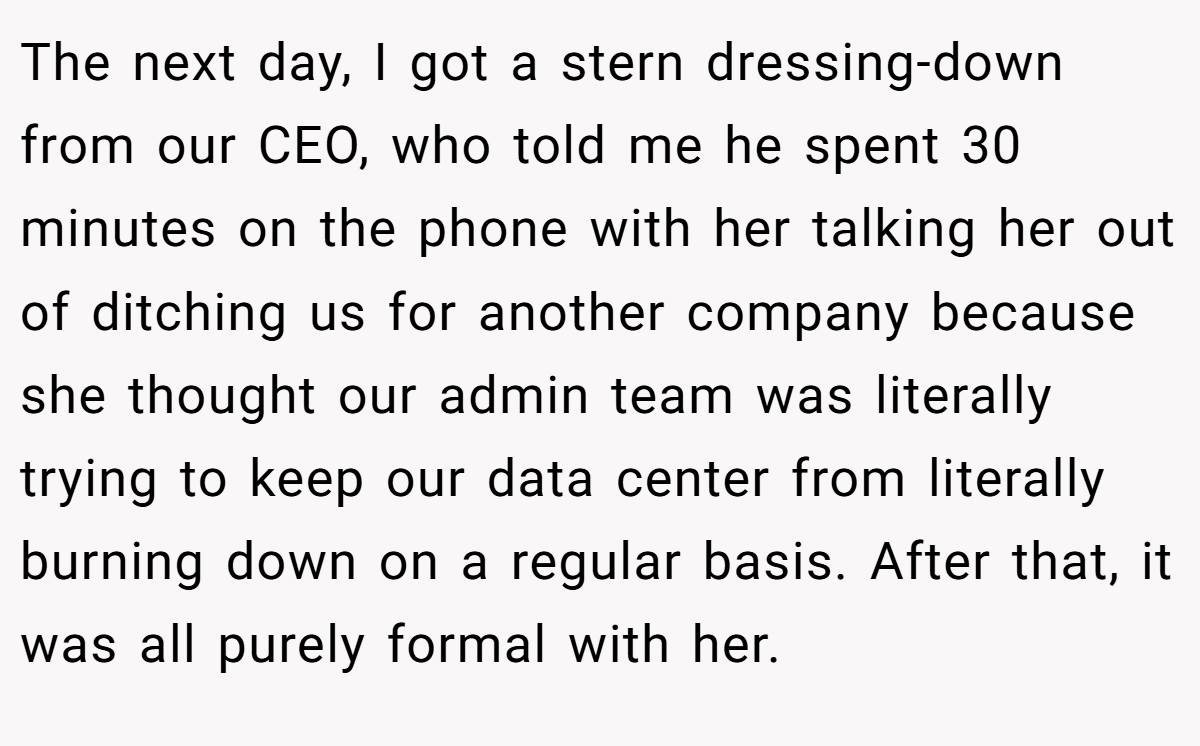 The next day, I got a stern dressing-down from our CEO, who told me he spent 30 minutes on the phone with her talking her out of ditching us for another company because she thought our admin team was literally trying to keep our data center from literally burning down on a regular basis. After that, it was all purely formal with her.