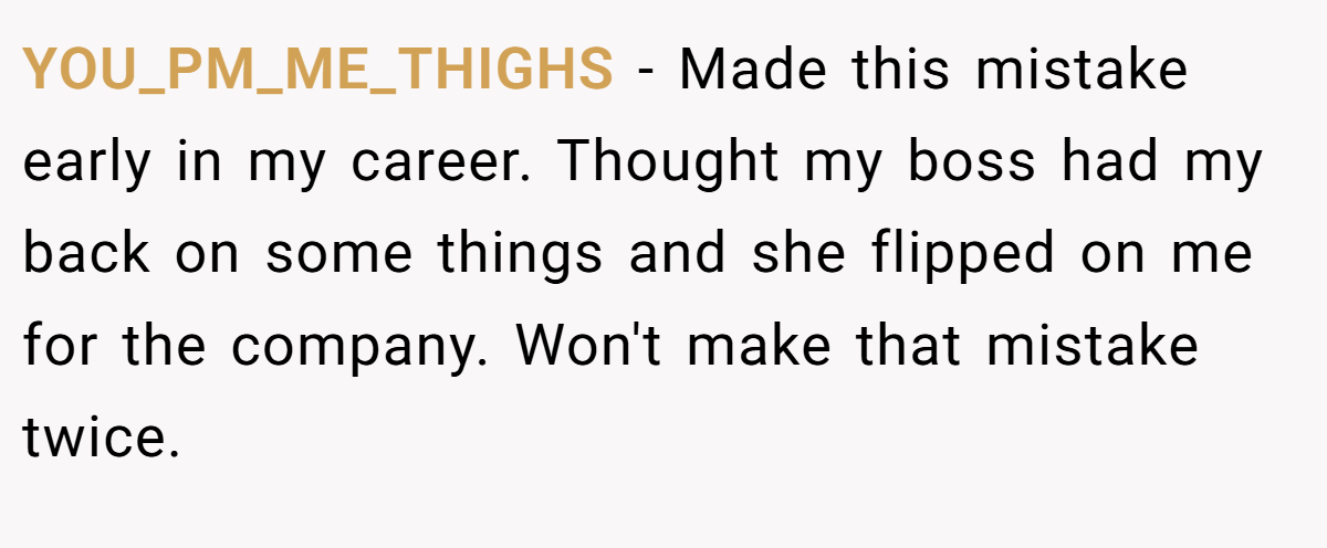 YOU_PM_ME_THIGHS − Made this mistake early in my career. Thought my boss had my back on some things and she flipped on me for the company. Won't make that mistake twice.