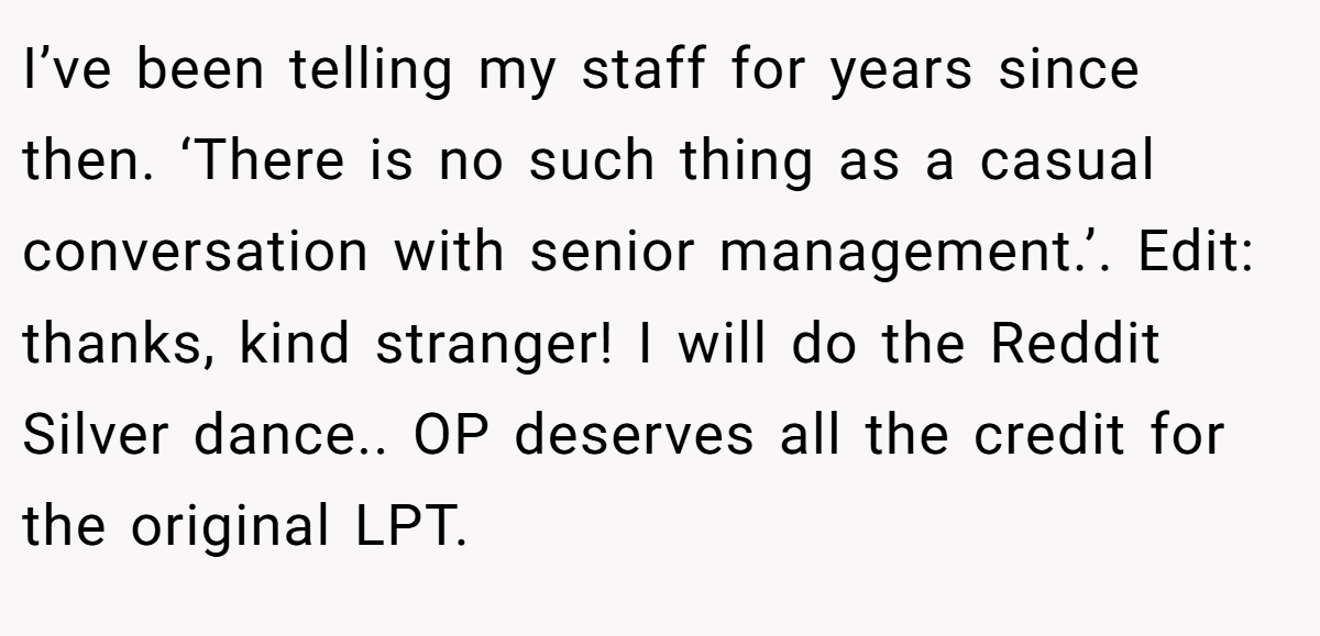 I’ve been telling my staff for years since then. ‘There is no such thing as a casual conversation with senior management.’. Edit: thanks, kind stranger! I will do the Reddit Silver dance.. OP deserves all the credit for the original LPT.