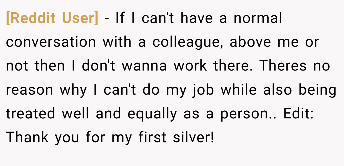 [Reddit User] − If I can't have a normal conversation with a colleague, above me or not then I don't wanna work there. Theres no reason why I can't do my job while also being treated well and equally as a person.. Edit: Thank you for my first silver!