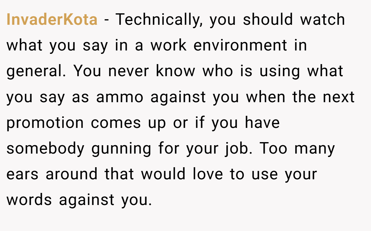 InvaderKota − Technically, you should watch what you say in a work environment in general. You never know who is using what you say as ammo against you when the next promotion comes up or if you have somebody gunning for your job. Too many ears around that would love to use your words against you.
