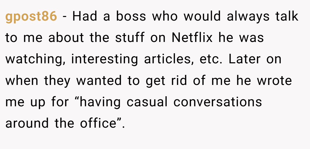 gpost86 − Had a boss who would always talk to me about the stuff on Netflix he was watching, interesting articles, etc. Later on when they wanted to get rid of me he wrote me up for “having casual conversations around the office”.