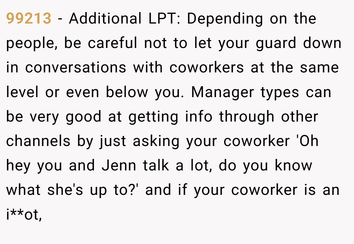 99213 − Additional LPT: Depending on the people, be careful not to let your guard down in conversations with coworkers at the same level or even below you. Manager types can be very good at getting info through other channels by just asking your coworker 'Oh hey you and Jenn talk a lot, do you know what she's up to?' and if your coworker is an i**ot,
