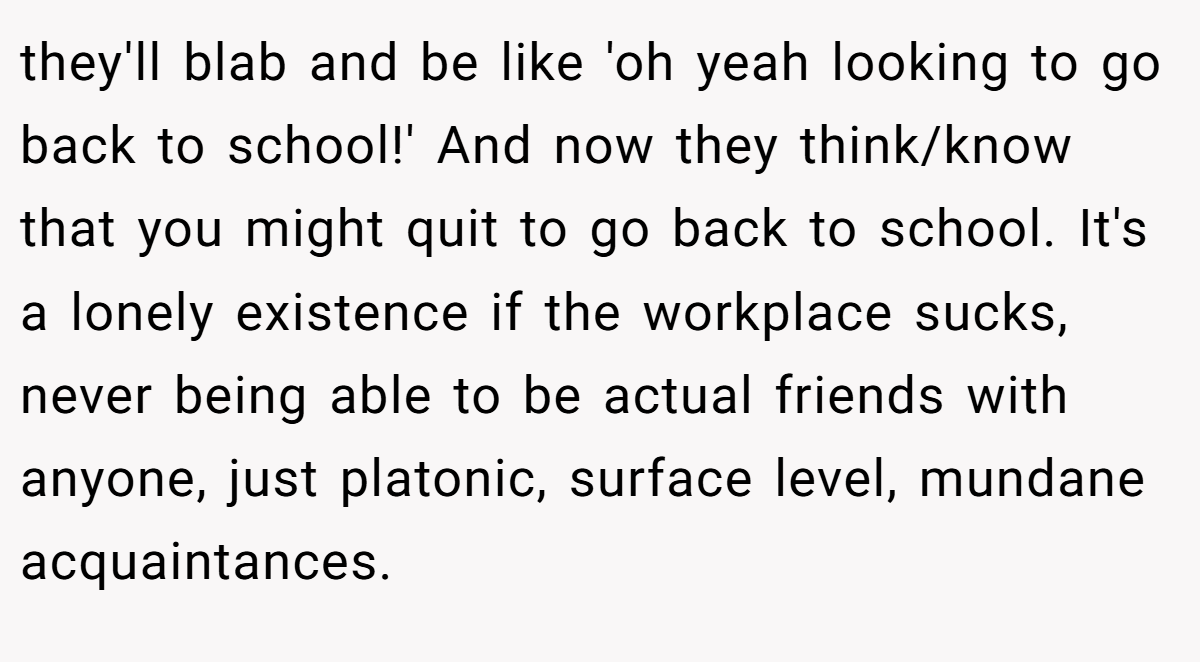 they'll blab and be like 'oh yeah looking to go back to school!' And now they think/know that you might quit to go back to school. It's a lonely existence if the workplace sucks, never being able to be actual friends with anyone, just platonic, surface level, mundane acquaintances.