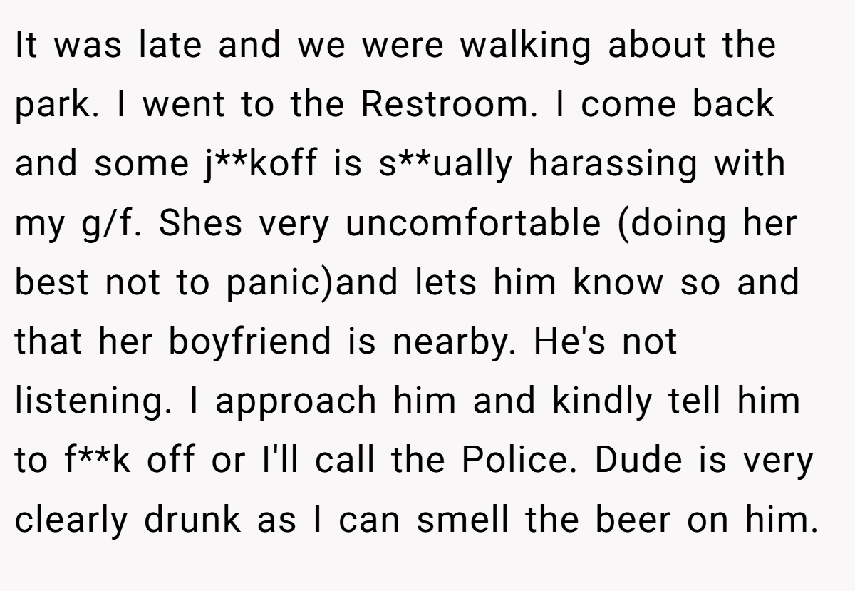 It was late and we were walking about the park. I went to the Restroom. I come back and some j**koff is s**ually harassing with my g/f. Shes very uncomfortable (doing her best not to panic)and lets him know so and that her boyfriend is nearby. He's not listening. I approach him and kindly tell him to f**k off or I'll call the Police. Dude is very clearly drunk as I can smell the beer on him.