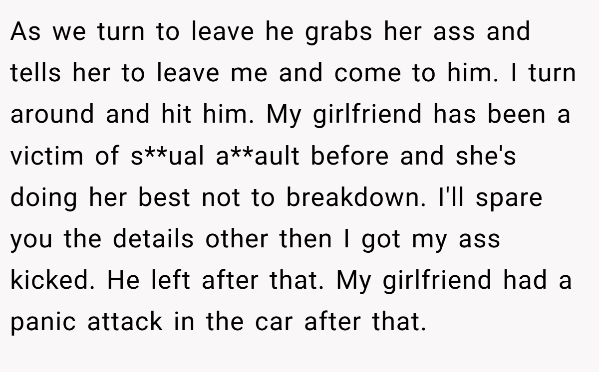 As we turn to leave he grabs her ass and tells her to leave me and come to him. I turn around and hit him. My girlfriend has been a victim of s**ual a**ault before and she's doing her best not to breakdown. I'll spare you the details other then I got my ass kicked. He left after that. My girlfriend had a panic attack in the car after that.
