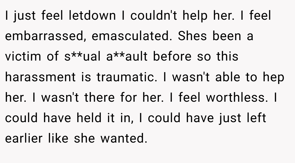 I just feel letdown I couldn't help her. I feel embarrassed, emasculated. Shes been a victim of s**ual a**ault before so this harassment is traumatic. I wasn't able to hep her. I wasn't there for her. I feel worthless. I could have held it in, I could have just left earlier like she wanted.