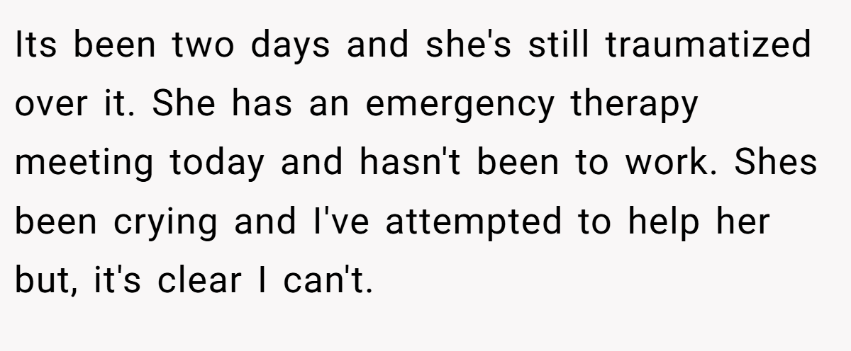 Its been two days and she's still traumatized over it. She has an emergency therapy meeting today and hasn't been to work. Shes been crying and I've attempted to help her but, it's clear I can't.