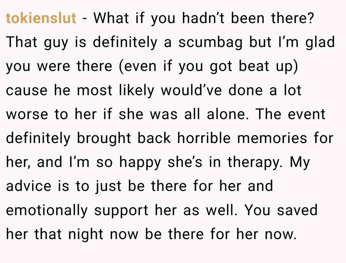 tokienslut − What if you hadn’t been there? That guy is definitely a scumbag but I’m glad you were there (even if you got beat up) cause he most likely would’ve done a lot worse to her if she was all alone. The event definitely brought back horrible memories for her, and I’m so happy she’s in therapy. My advice is to just be there for her and emotionally support her as well. You saved her that night now be there for her now.
