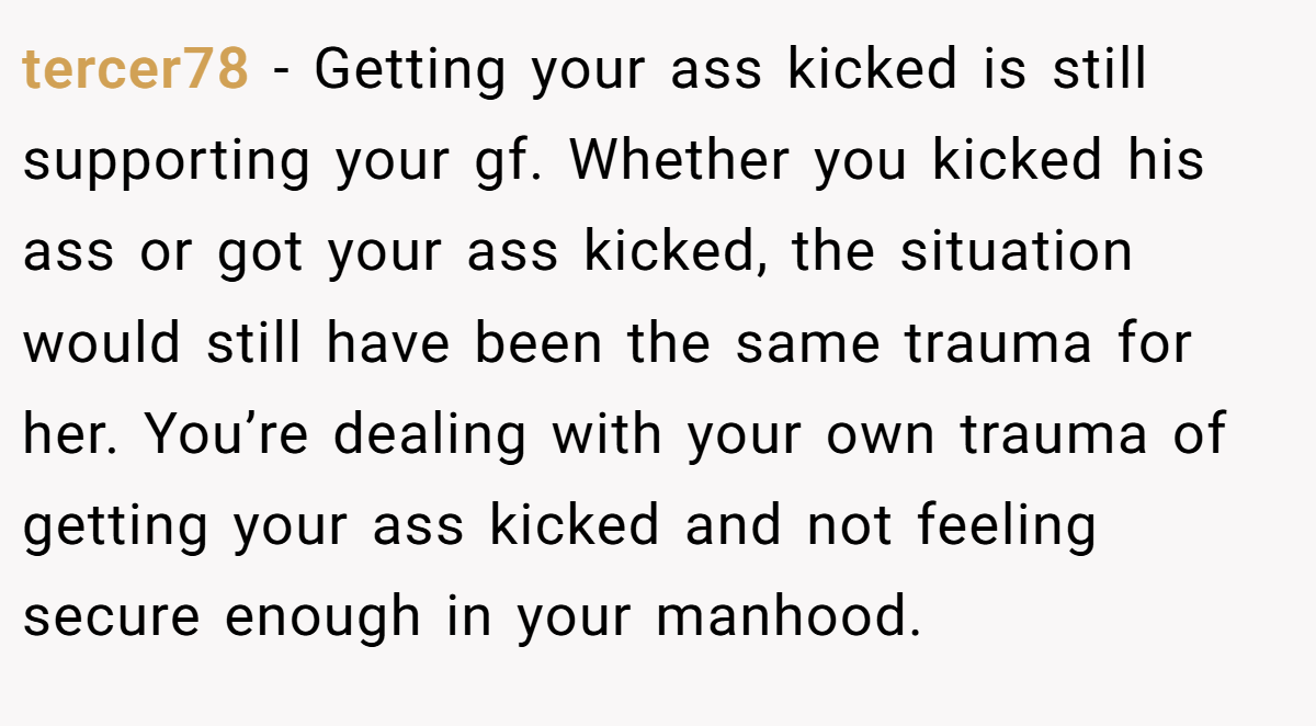 tercer78 − Getting your ass kicked is still supporting your gf. Whether you kicked his ass or got your ass kicked, the situation would still have been the same trauma for her. You’re dealing with your own trauma of getting your ass kicked and not feeling secure enough in your manhood.