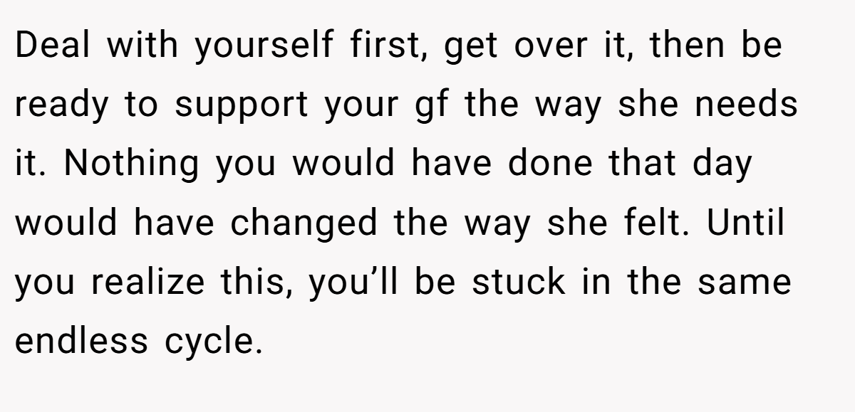 Deal with yourself first, get over it, then be ready to support your gf the way she needs it. Nothing you would have done that day would have changed the way she felt. Until you realize this, you’ll be stuck in the same endless cycle.
