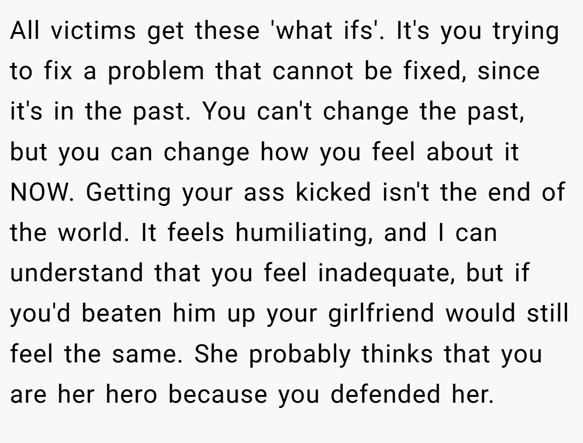 All victims get these 'what ifs'. It's you trying to fix a problem that cannot be fixed, since it's in the past. You can't change the past, but you can change how you feel about it NOW. Getting your ass kicked isn't the end of the world. It feels humiliating, and I can understand that you feel inadequate, but if you'd beaten him up your girlfriend would still feel the same. She probably thinks that you are her hero because you defended her.