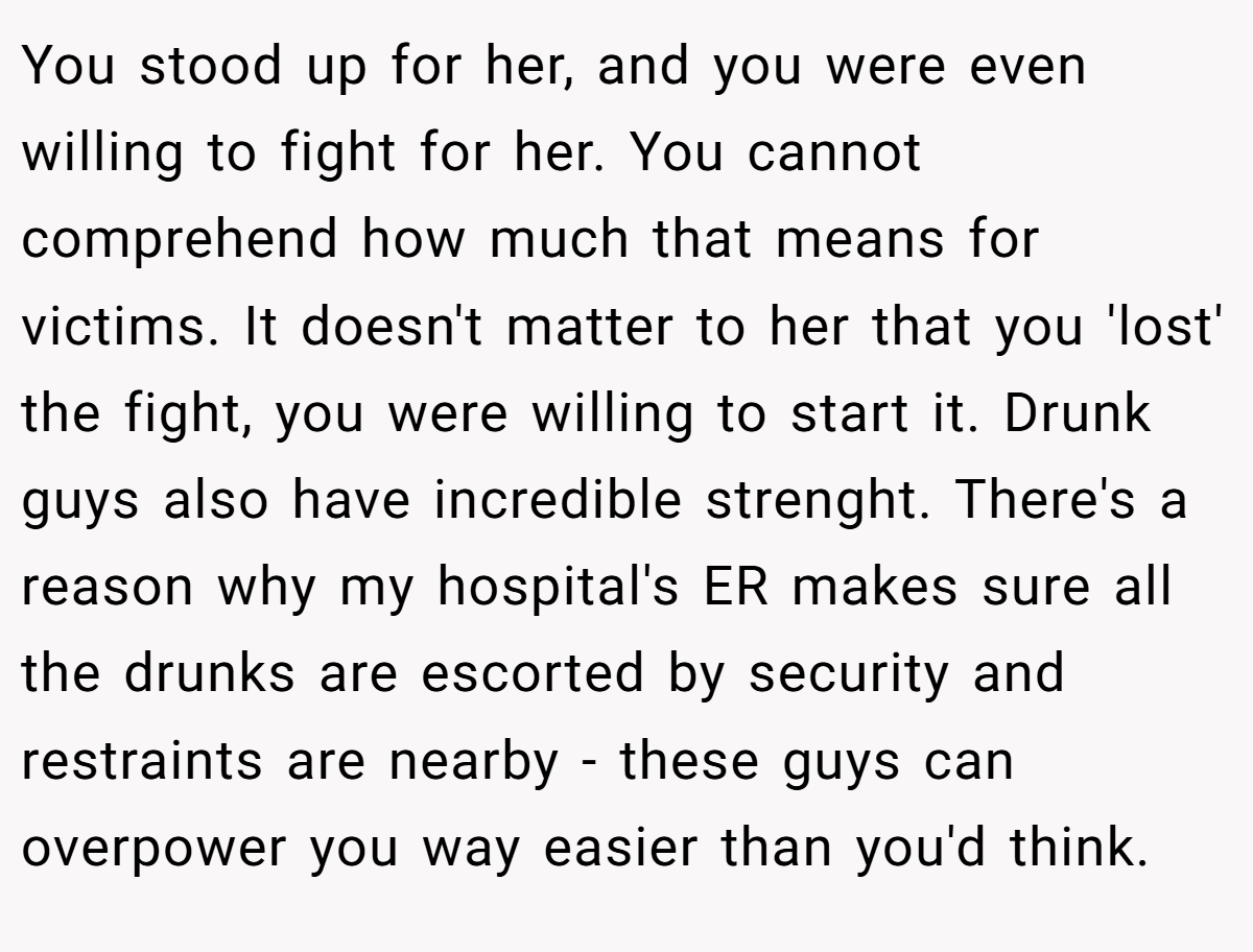 You stood up for her, and you were even willing to fight for her. You cannot comprehend how much that means for victims. It doesn't matter to her that you 'lost' the fight, you were willing to start it. Drunk guys also have incredible strenght. There's a reason why my hospital's ER makes sure all the drunks are escorted by security and restraints are nearby - these guys can overpower you way easier than you'd think.