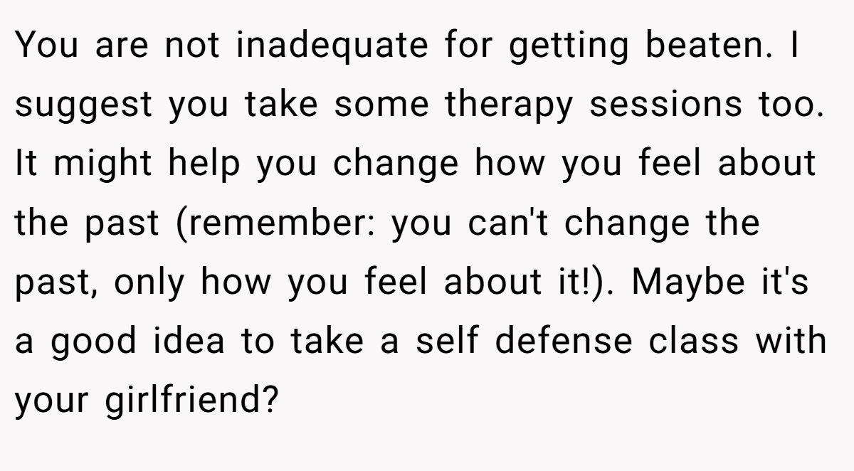 You are not inadequate for getting beaten. I suggest you take some therapy sessions too. It might help you change how you feel about the past (remember: you can't change the past, only how you feel about it!). Maybe it's a good idea to take a self defense class with your girlfriend?