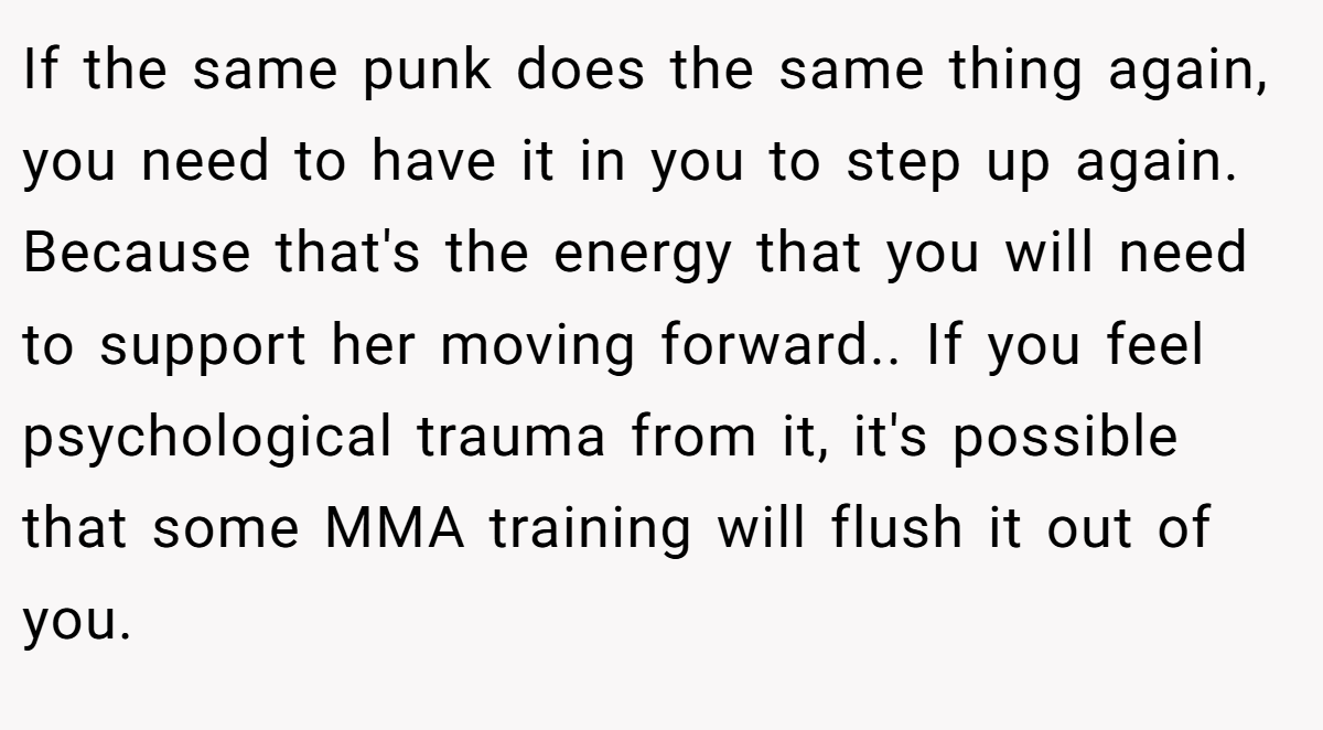 If the same punk does the same thing again, you need to have it in you to step up again. Because that's the energy that you will need to support her moving forward.. If you feel psychological trauma from it, it's possible that some MMA training will flush it out of you.