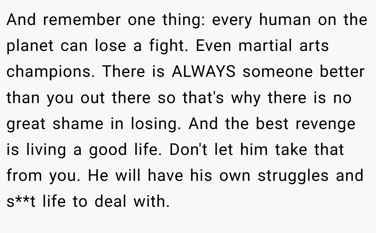 And remember one thing: every human on the planet can lose a fight. Even martial arts champions. There is ALWAYS someone better than you out there so that's why there is no great shame in losing. And the best revenge is living a good life. Don't let him take that from you. He will have his own struggles and s**t life to deal with.