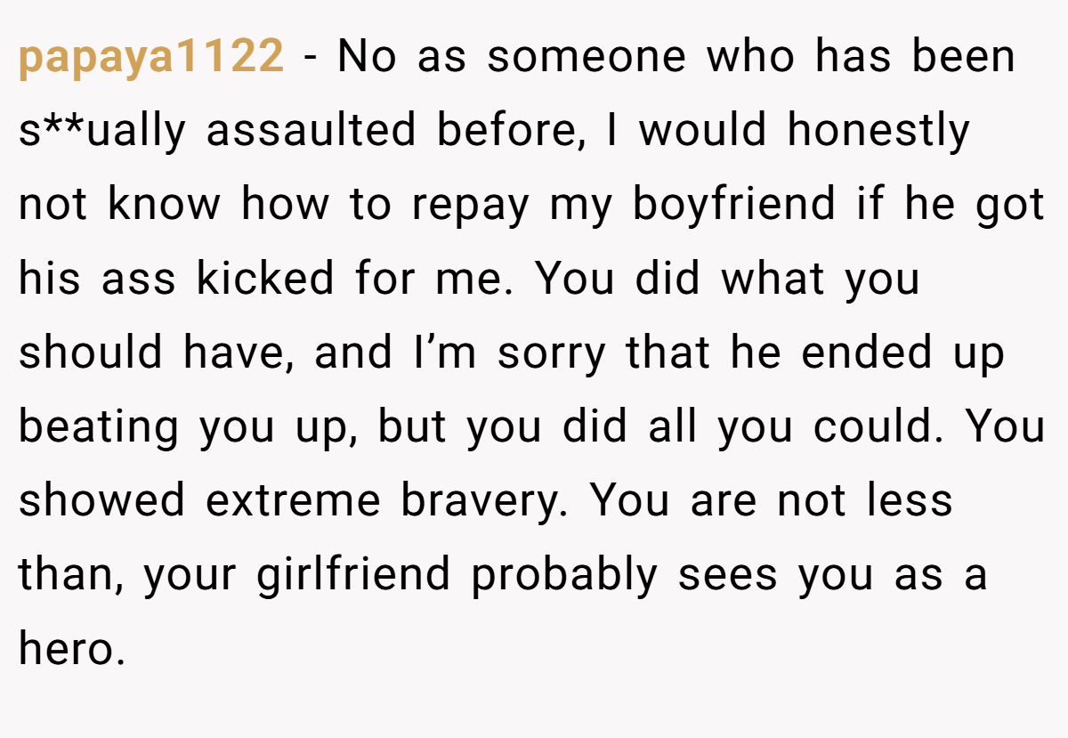 papaya1122 − No as someone who has been s**ually assaulted before, I would honestly not know how to repay my boyfriend if he got his ass kicked for me. You did what you should have, and I’m sorry that he ended up beating you up, but you did all you could. You showed extreme bravery. You are not less than, your girlfriend probably sees you as a hero.