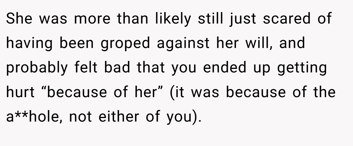 She was more than likely still just scared of having been groped against her will, and probably felt bad that you ended up getting hurt “because of her” (it was because of the a**hole, not either of you).