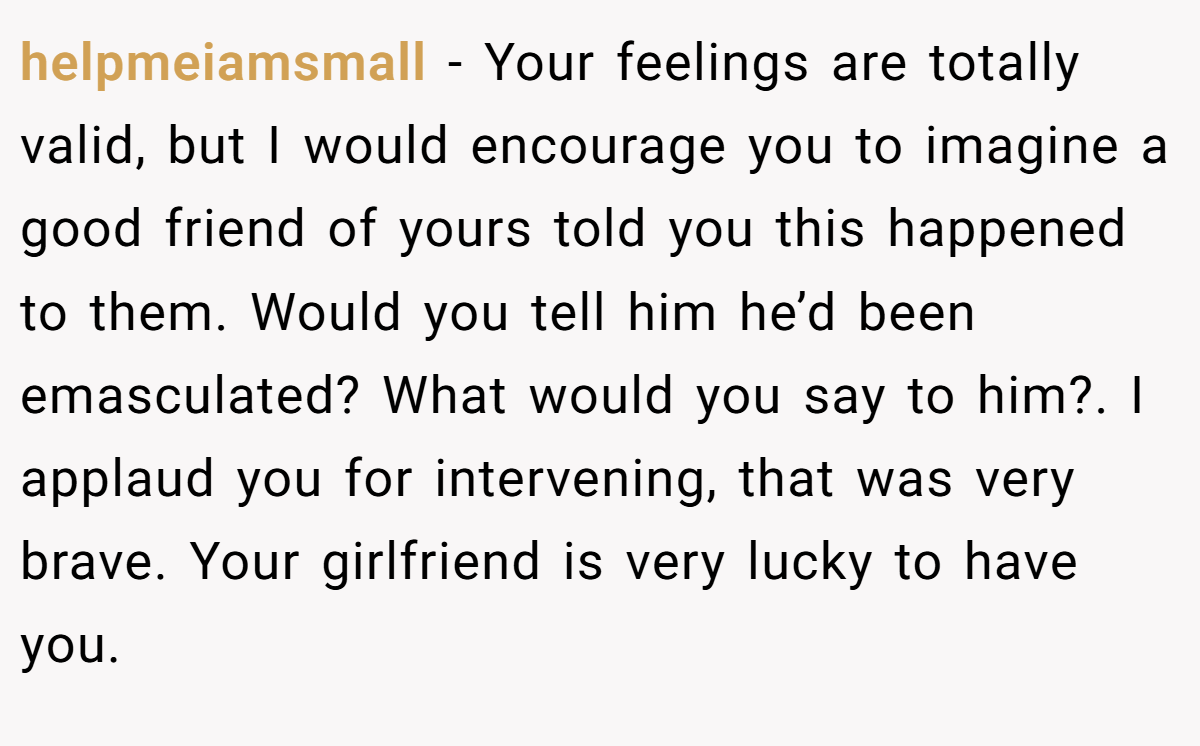 helpmeiamsmall − Your feelings are totally valid, but I would encourage you to imagine a good friend of yours told you this happened to them. Would you tell him he’d been emasculated? What would you say to him?. I applaud you for intervening, that was very brave. Your girlfriend is very lucky to have you.