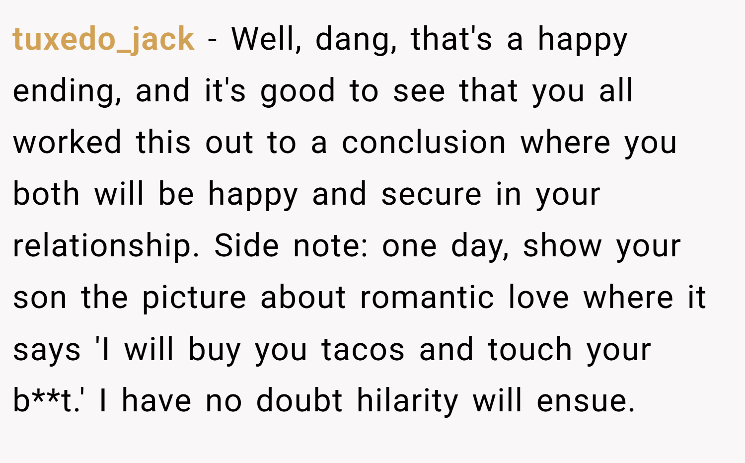 tuxedo_jack − Well, dang, that's a happy ending, and it's good to see that you all worked this out to a conclusion where you both will be happy and secure in your relationship. Side note: one day, show your son the picture about romantic love where it says 'I will buy you tacos and touch your b**t.' I have no doubt hilarity will ensue.