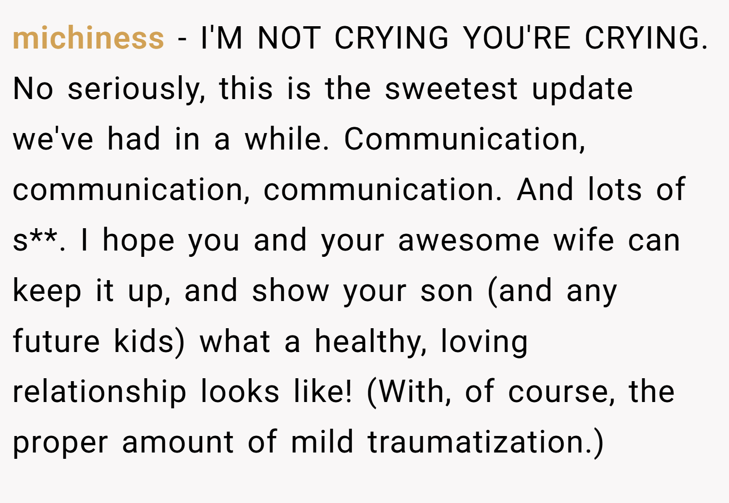 michiness − I'M NOT CRYING YOU'RE CRYING. No seriously, this is the sweetest update we've had in a while. Communication, communication, communication. And lots of s**. I hope you and your awesome wife can keep it up, and show your son (and any future kids) what a healthy, loving relationship looks like! (With, of course, the proper amount of mild traumatization.)