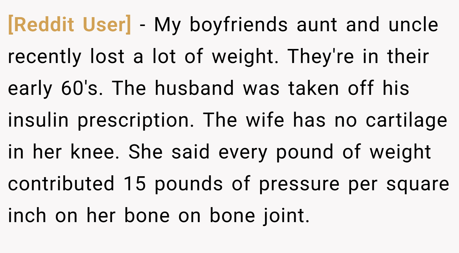 [Reddit User] − My boyfriends aunt and uncle recently lost a lot of weight. They're in their early 60's. The husband was taken off his insulin prescription. The wife has no cartilage in her knee. She said every pound of weight contributed 15 pounds of pressure per square inch on her bone on bone joint.