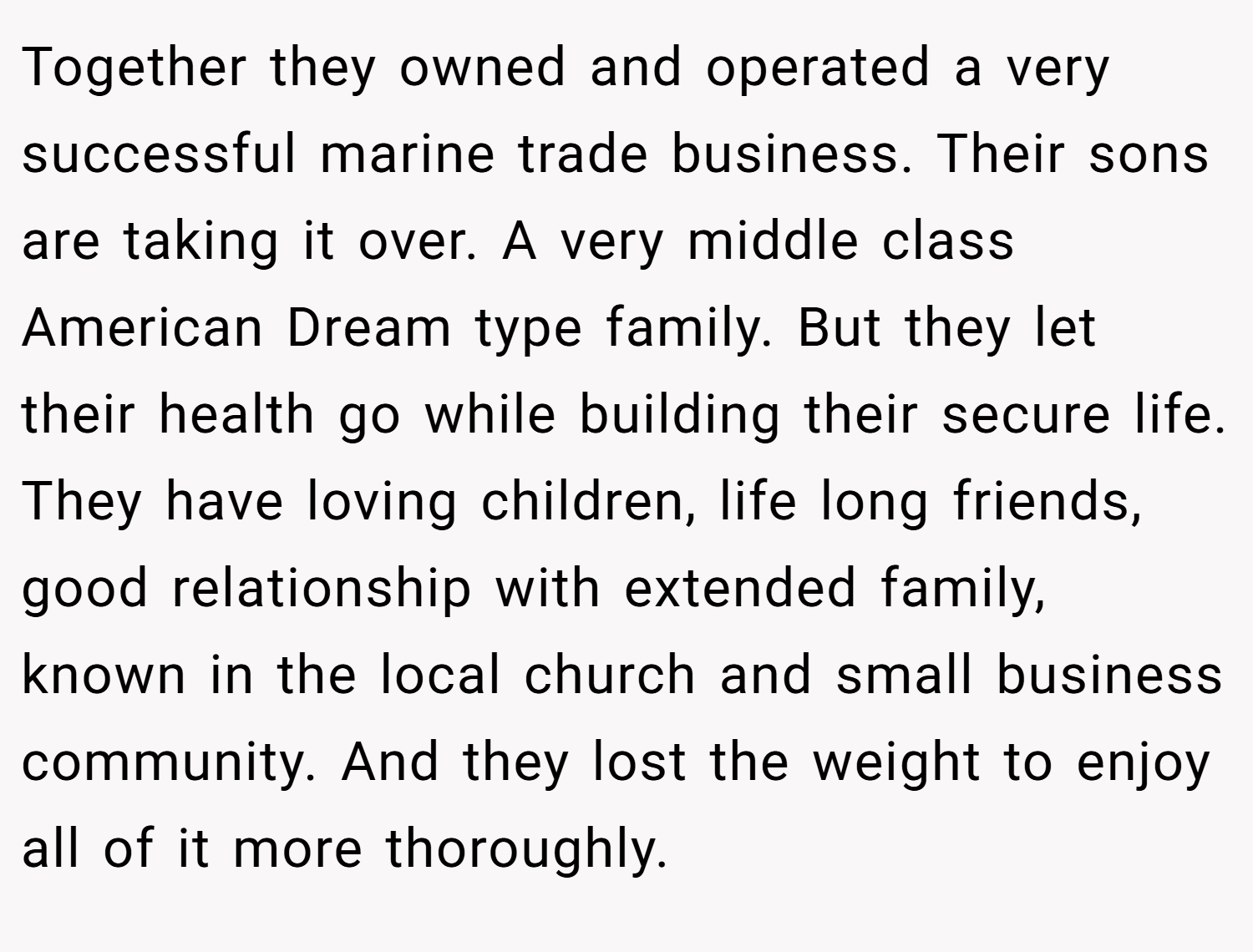 Together they owned and operated a very successful marine trade business. Their sons are taking it over. A very middle class American Dream type family. But they let their health go while building their secure life. They have loving children, life long friends, good relationship with extended family, known in the local church and small business community. And they lost the weight to enjoy all of it more thoroughly.