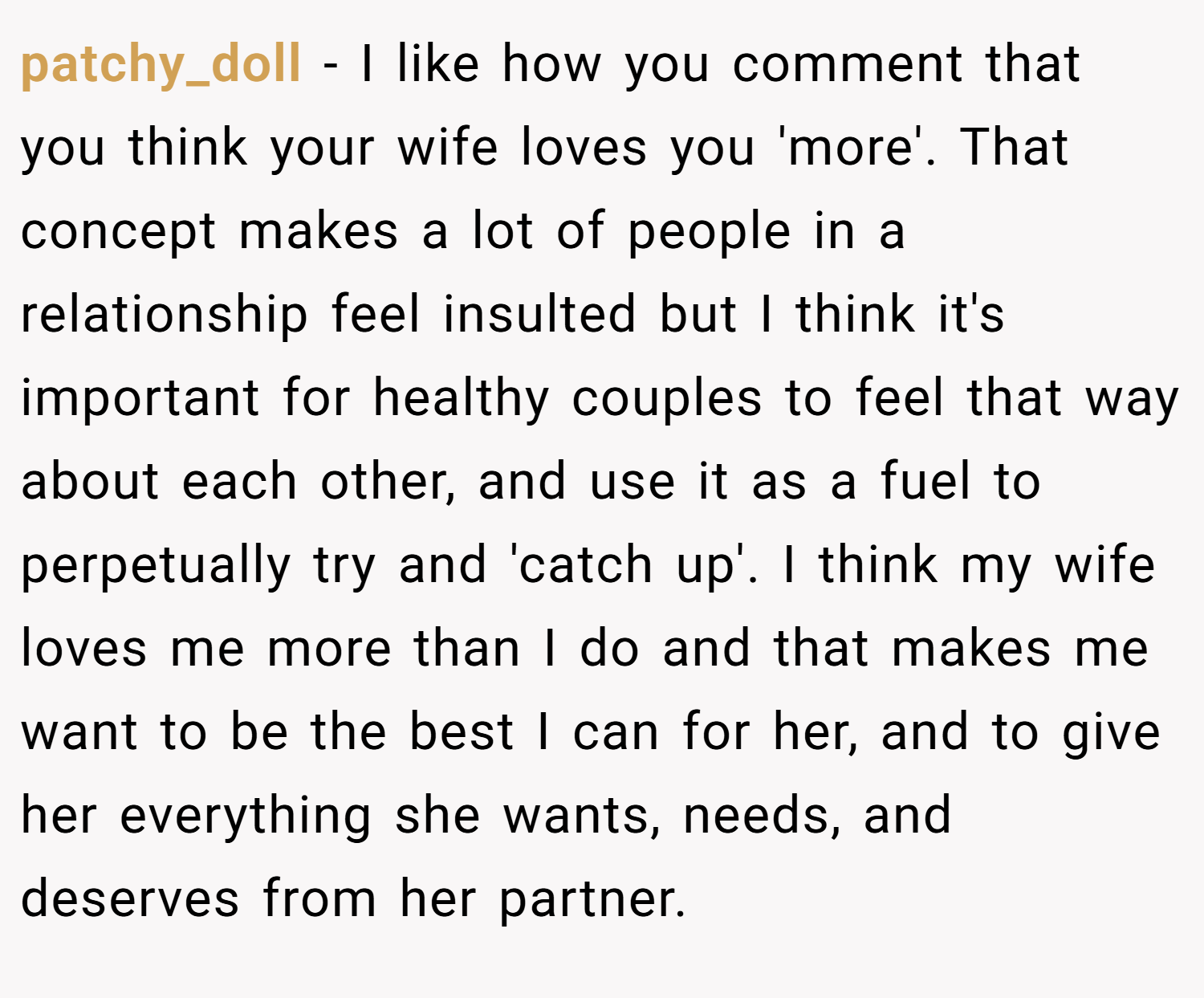 patchy_doll − I like how you comment that you think your wife loves you 'more'. That concept makes a lot of people in a relationship feel insulted but I think it's important for healthy couples to feel that way about each other, and use it as a fuel to perpetually try and 'catch up'. I think my wife loves me more than I do and that makes me want to be the best I can for her, and to give her everything she wants, needs, and deserves from her partner.