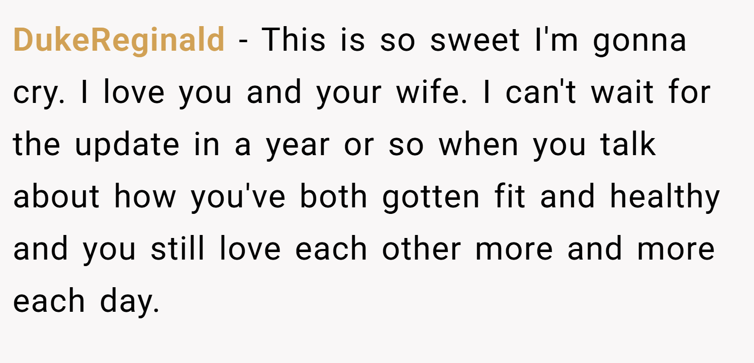 DukeReginald − This is so sweet I'm gonna cry. I love you and your wife. I can't wait for the update in a year or so when you talk about how you've both gotten fit and healthy and you still love each other more and more each day.