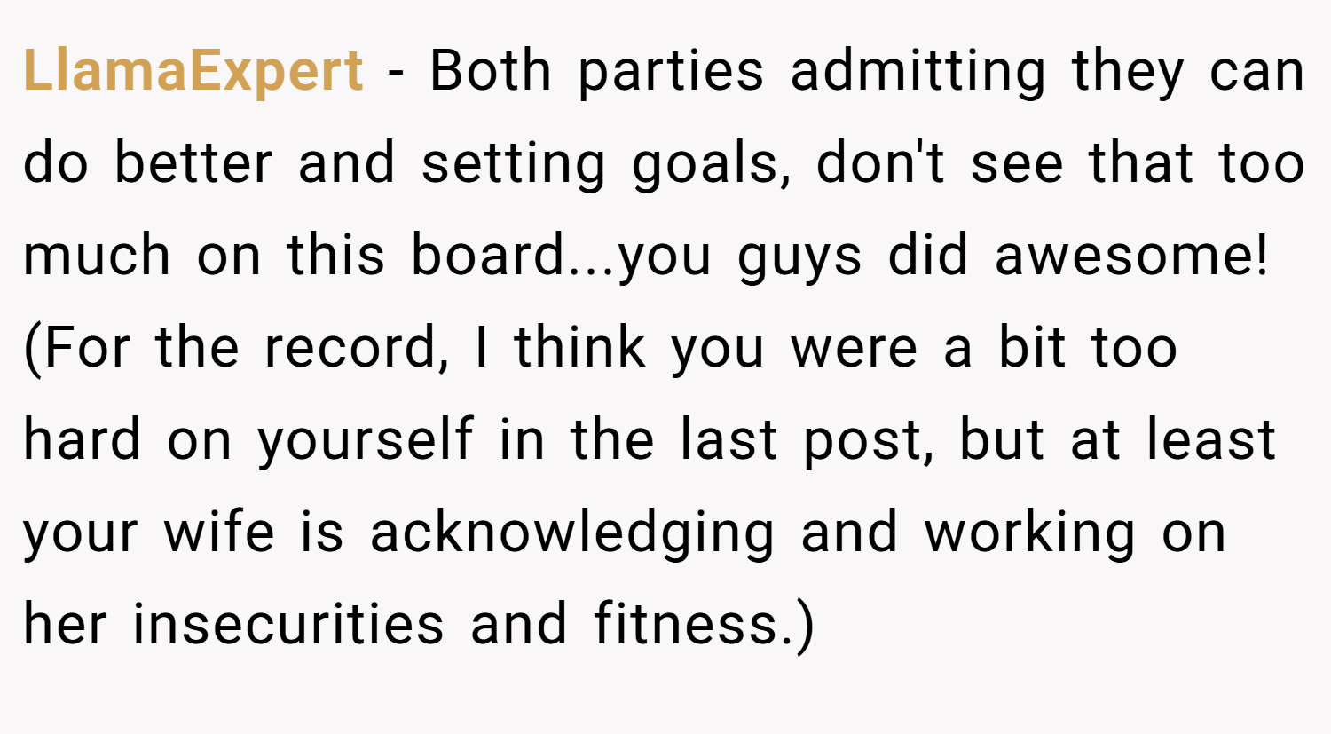 LlamaExpert − Both parties admitting they can do better and setting goals, don't see that too much on this board...you guys did awesome! (For the record, I think you were a bit too hard on yourself in the last post, but at least your wife is acknowledging and working on her insecurities and fitness.)