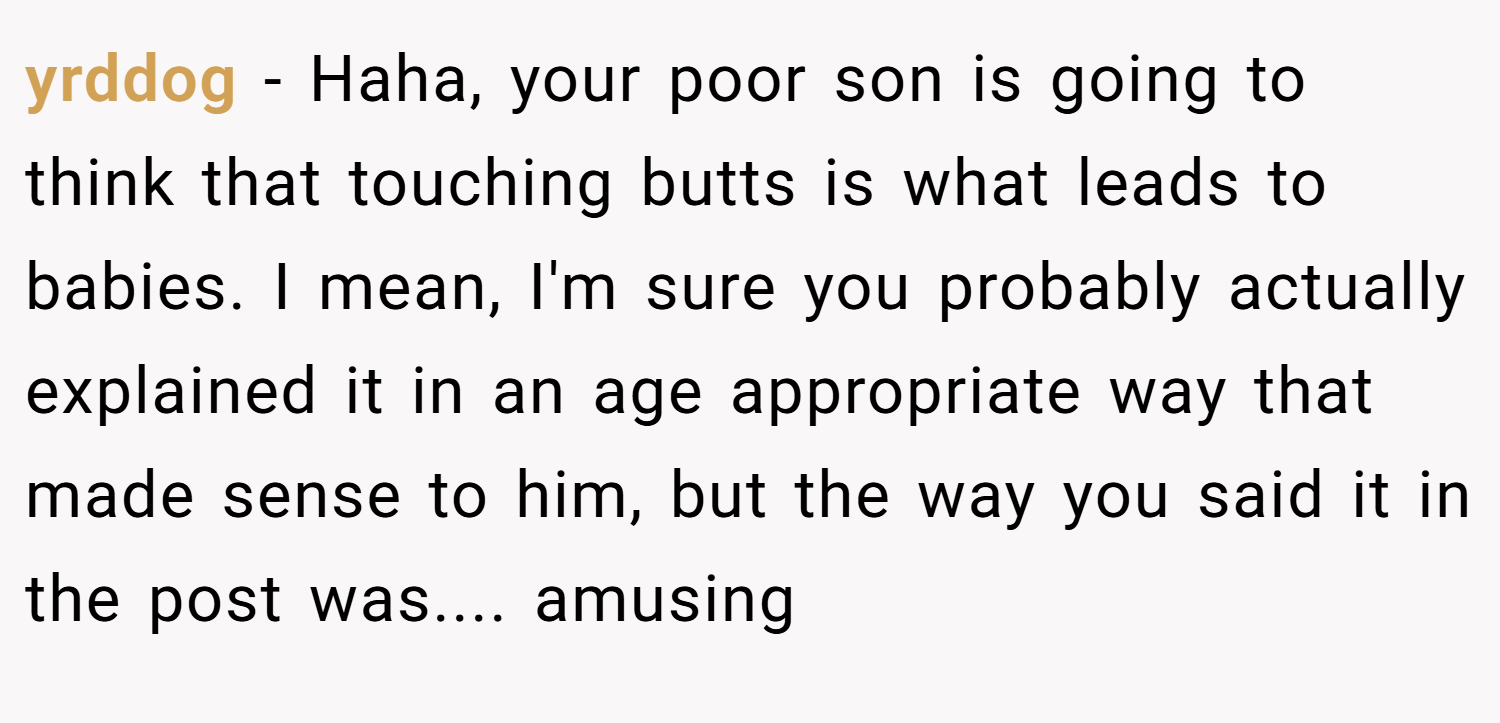 yrddog − Haha, your poor son is going to think that touching butts is what leads to babies. I mean, I'm sure you probably actually explained it in an age appropriate way that made sense to him, but the way you said it in the post was.... amusing