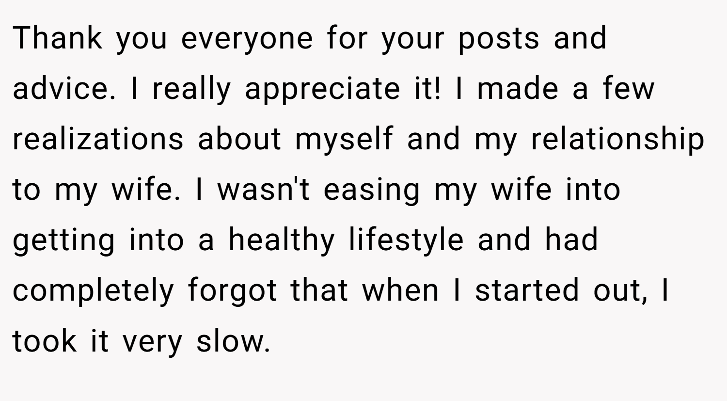 Thank you everyone for your posts and advice. I really appreciate it! I made a few realizations about myself and my relationship to my wife. I wasn't easing my wife into getting into a healthy lifestyle and had completely forgot that when I started out, I took it very slow.