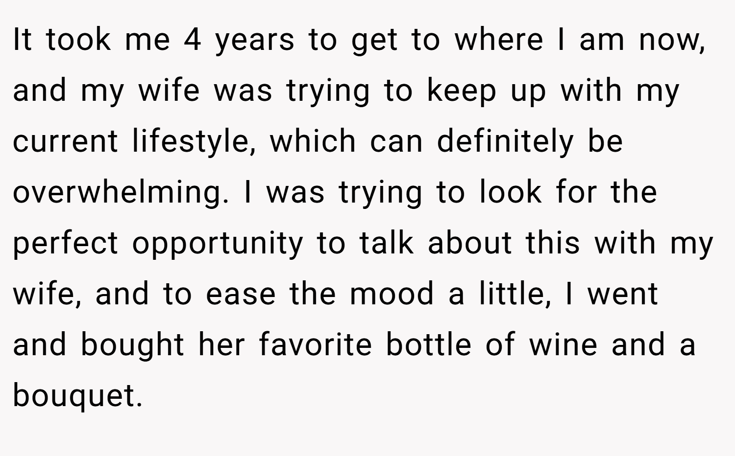 It took me 4 years to get to where I am now, and my wife was trying to keep up with my current lifestyle, which can definitely be overwhelming. I was trying to look for the perfect opportunity to talk about this with my wife, and to ease the mood a little, I went and bought her favorite bottle of wine and a bouquet.
