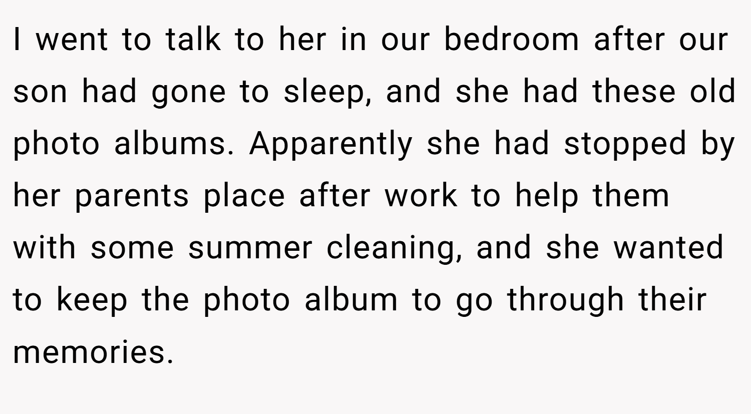 I went to talk to her in our bedroom after our son had gone to sleep, and she had these old photo albums. Apparently she had stopped by her parents place after work to help them with some summer cleaning, and she wanted to keep the photo album to go through their memories.