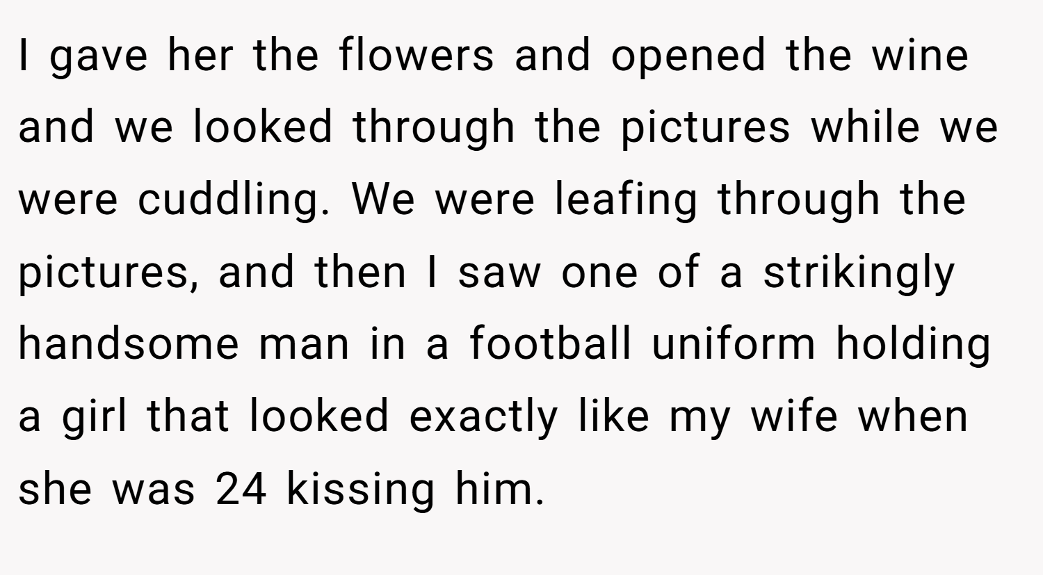 I gave her the flowers and opened the wine and we looked through the pictures while we were cuddling. We were leafing through the pictures, and then I saw one of a strikingly handsome man in a football uniform holding a girl that looked exactly like my wife when she was 24 kissing him.