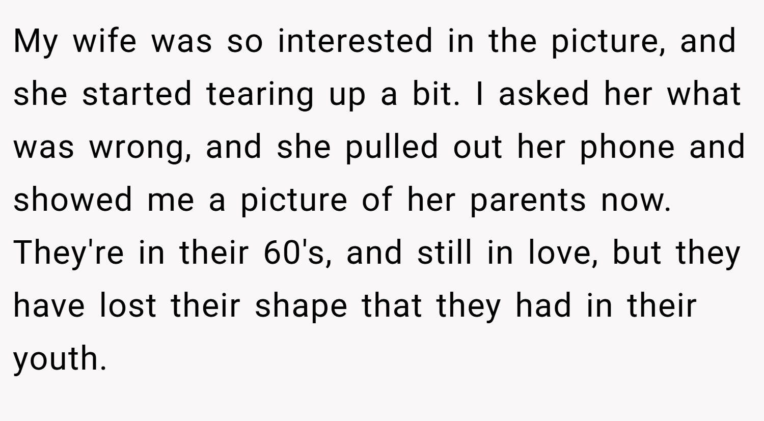 My wife was so interested in the picture, and she started tearing up a bit. I asked her what was wrong, and she pulled out her phone and showed me a picture of her parents now. They're in their 60's, and still in love, but they have lost their shape that they had in their youth.